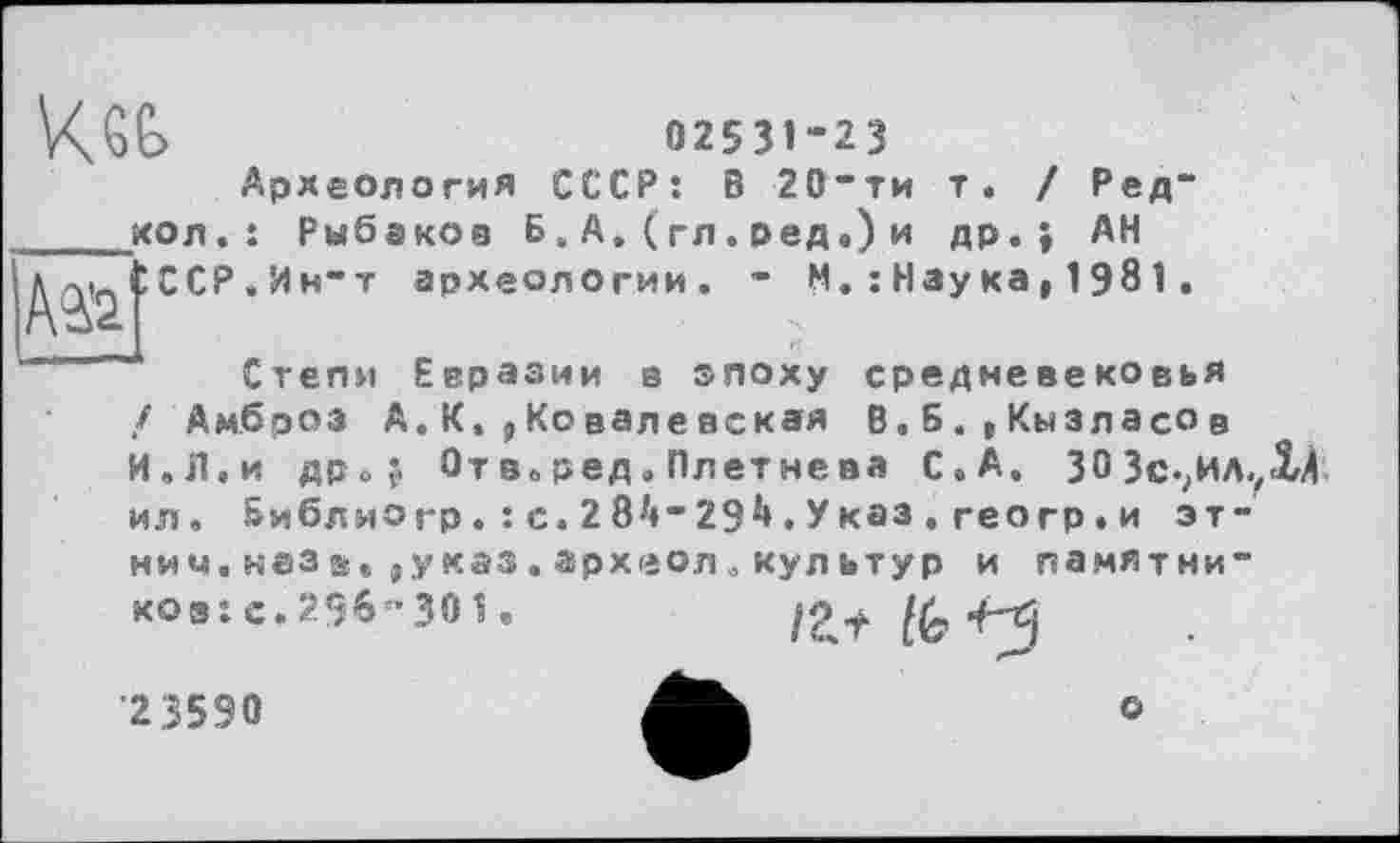 ﻿02531-23
Археология СССР: В 20”ти т. / Ред" ____кол.: Рыбаков Б. А. ( гл. ред.) и др.} АН л-у_ СССР , Ин“т археологии. - М. : Наука,1981.
Степи Евразии а эпоху средневековья / Амброз А.К,, Ковалевская В.Б.,Кызласов И,Л.и flPoj Отв.ред.Плетнева С. А. 303с-?ИЛ.,Хі ил. Библио гр. : с. 2 8і«” 29і». У каз . геогр. и этими. наз а,у каз . археол. кул ьтур и памятни” коз: с. 296 -30 1«	12 .f lk
•2,3590
о